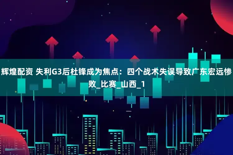 辉煌配资 失利G3后杜锋成为焦点：四个战术失误导致广东宏远惨败_比赛_山西_1