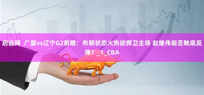 启远网  广厦vs辽宁G2前瞻：布朗状态火热欲捍卫主场 赵继伟能否触底反弹？_1_CBA