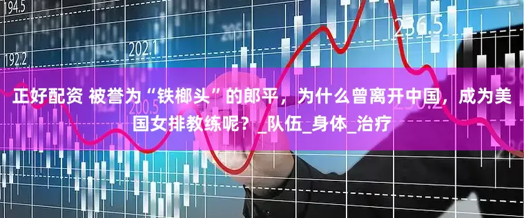 正好配资 被誉为“铁榔头”的郎平，为什么曾离开中国，成为美国女排教练呢？_队伍_身体_治疗