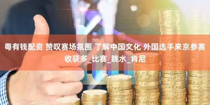 粤有钱配资 赞叹赛场氛围 了解中国文化 外国选手来京参赛收获多_比赛_跳水_肯尼