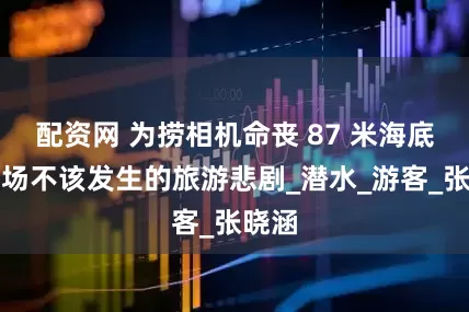 配资网 为捞相机命丧 87 米海底：一场不该发生的旅游悲剧_潜水_游客_张晓涵