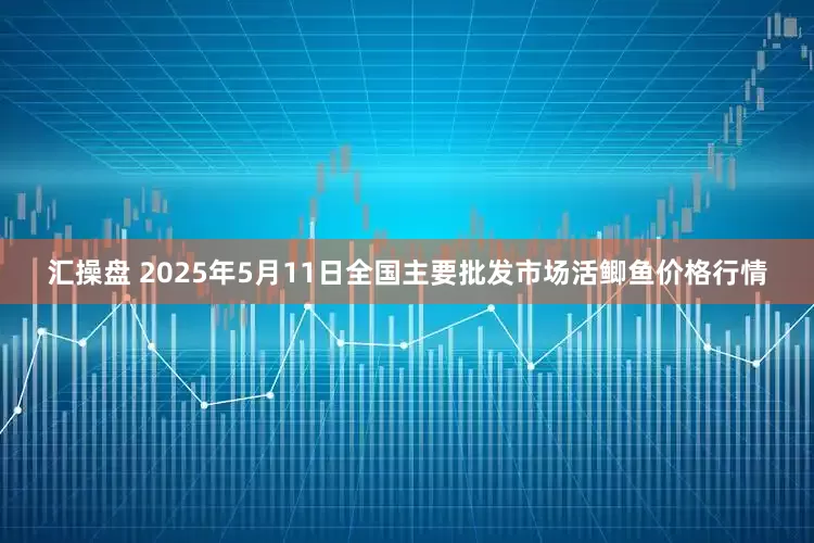 汇操盘 2025年5月11日全国主要批发市场活鲫鱼价格行情