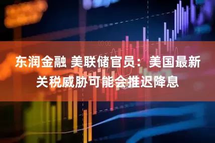 东润金融 美联储官员：美国最新关税威胁可能会推迟降息