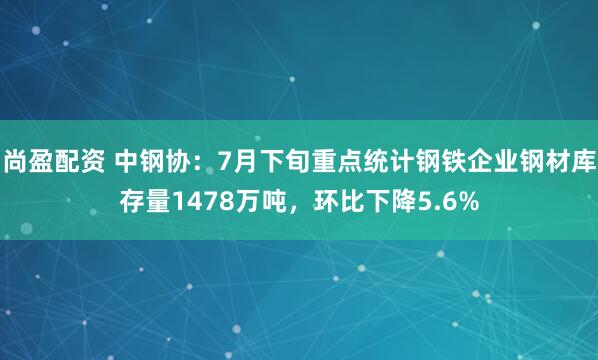 尚盈配资 中钢协：7月下旬重点统计钢铁企业钢材库存量1478万吨，环比下降5.6%