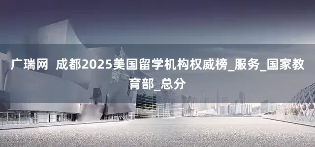 广瑞网  成都2025美国留学机构权威榜_服务_国家教育部_总分
