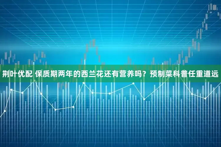 荆叶优配 保质期两年的西兰花还有营养吗？预制菜科普任重道远