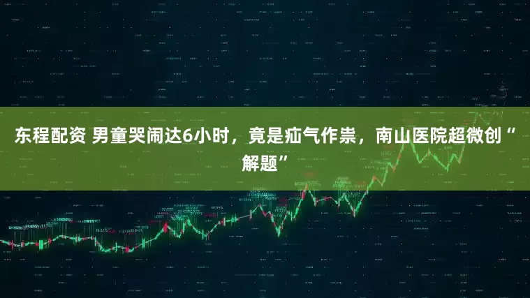 东程配资 男童哭闹达6小时，竟是疝气作祟，南山医院超微创“解题”