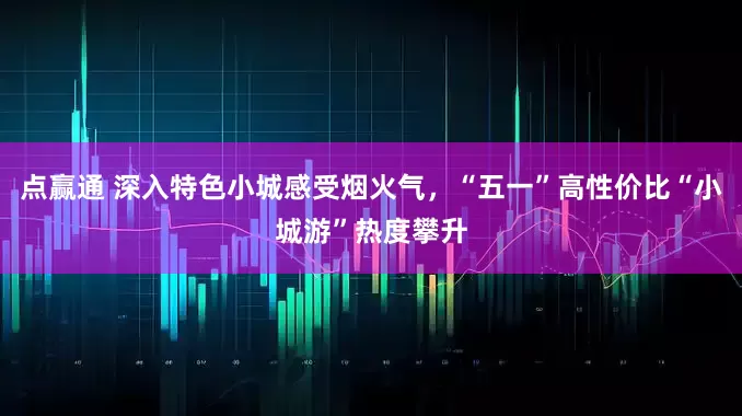 点赢通 深入特色小城感受烟火气，“五一”高性价比“小城游”热度攀升