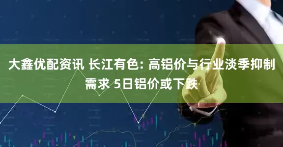 大鑫优配资讯 长江有色: 高铝价与行业淡季抑制需求 5日铝价或下跌